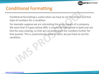 www.proschoolonline.com/ 9
Conditional Formatting
Conditional formatting is useful when we have to set the format and font
style of numbers for a condition.
For example suppose we are calculating the gross margin of a company.
We want that if it goes below 40%, it should be highlighted in bold and red
font for easy viewing, so that we can investigate the numbers further for
that quarter. This is automatically done in excel, we just have to set the
condition.
 