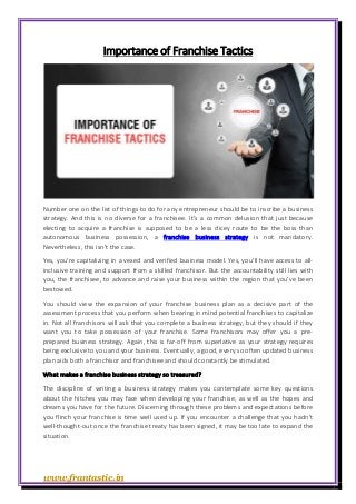 www.frantastic.in
Importance of Franchise Tactics
Number one on the list of things to do for any entrepreneur should be to inscribe a business
strategy. And this is no diverse for a franchisee. It’s a common delusion that just because
electing to acquire a franchise is supposed to be a less dicey route to be the boss than
autonomous business possession, a franchise business strategy is not mandatory.
Nevertheless, this isn’t the case.
Yes, you’re capitalizing in a vexed and verified business model. Yes, you’ll have access to all-
inclusive training and support from a skilled franchisor. But the accountability still lies with
you, the franchisee, to advance and raise your business within the region that you’ve been
bestowed.
You should view the expansion of your franchise business plan as a decisive part of the
assessment process that you perform when bearing in mind potential franchises to capitalize
in. Not all franchisors will ask that you complete a business strategy, but they should if they
want you to take possession of your franchise. Some franchisors may offer you a pre-
prepared business strategy. Again, this is far-off from superlative as your strategy requires
being exclusive to you and your business. Eventually, a good, every so often updated business
plan aids both a franchisor and franchisee and should constantly be stimulated.
What makes a franchise business strategy so treasured?
The discipline of writing a business strategy makes you contemplate some key questions
about the hitches you may face when developing your franchise, as well as the hopes and
dreams you have for the future. Discerning through these problems and expectations before
you flinch your franchise is time well used up. If you encounter a challenge that you hadn’t
well-thought-out once the franchise treaty has been signed, it may be too late to expand the
situation.
 