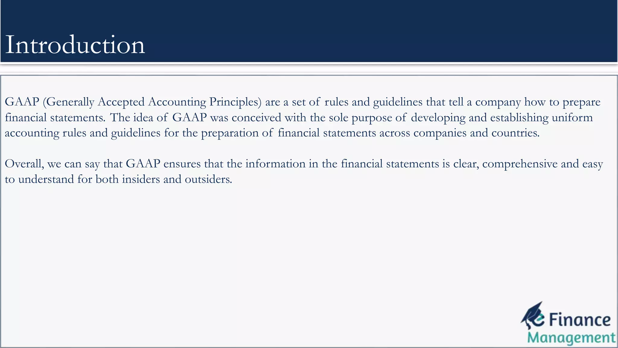 GAAP (Generally Accepted Accounting Principles) are a set of rules and guidelines that tell a company how to prepare
financial statements. The idea of GAAP was conceived with the sole purpose of developing and establishing uniform
accounting rules and guidelines for the preparation of financial statements across companies and countries.
Overall, we can say that GAAP ensures that the information in the financial statements is clear, comprehensive and easy
to understand for both insiders and outsiders.
Introduction
 