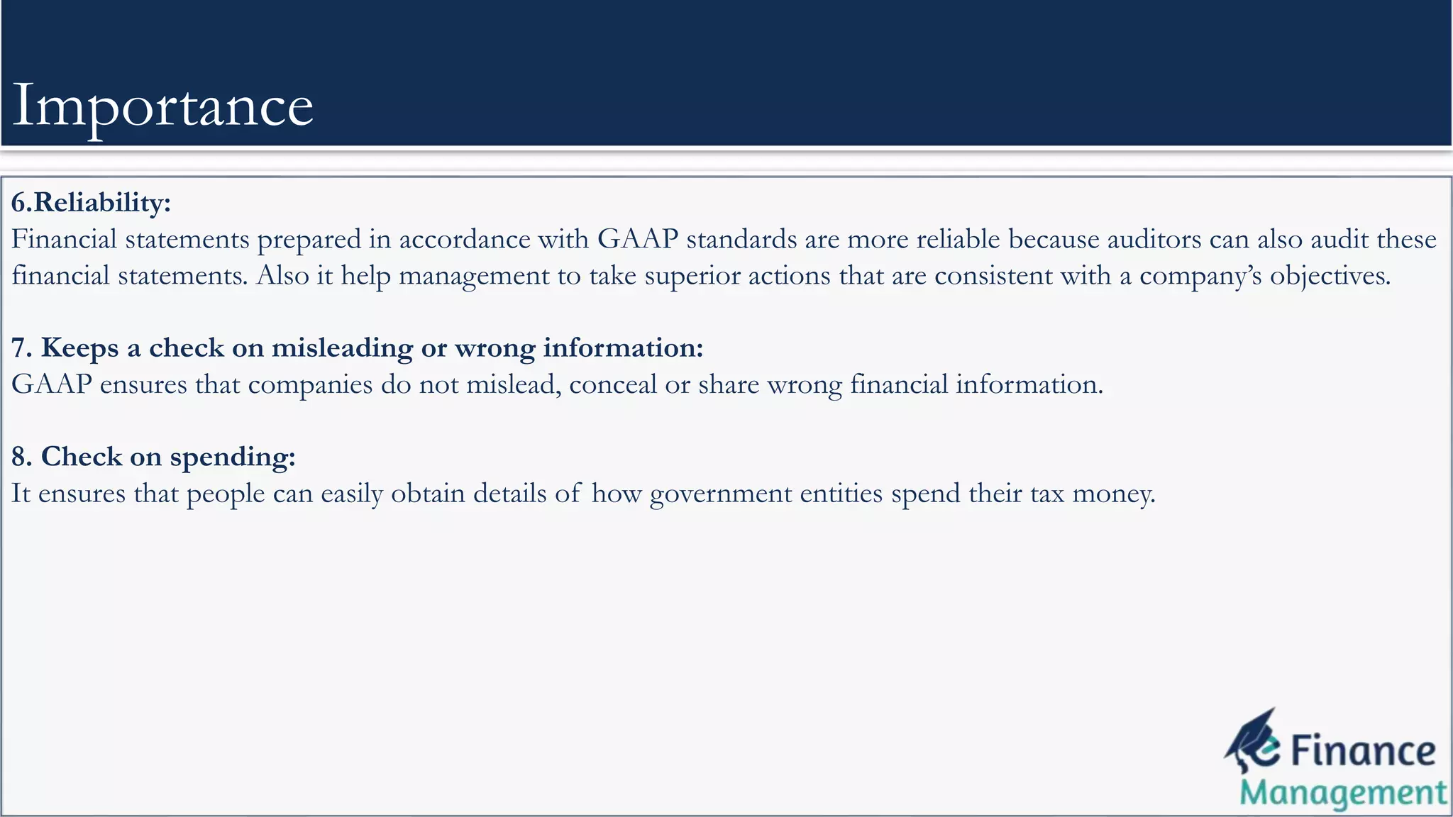 6.Reliability:
Financial statements prepared in accordance with GAAP standards are more reliable because auditors can also audit these
financial statements. Also it help management to take superior actions that are consistent with a company’s objectives.
7. Keeps a check on misleading or wrong information:
GAAP ensures that companies do not mislead, conceal or share wrong financial information.
8. Check on spending:
It ensures that people can easily obtain details of how government entities spend their tax money.
Importance
 