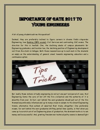 Importance of GATE 2017 to
Young Engineers
A lot of young students ask me this question?
Instead, they are preferably inclined to figure careers in diverse fields vituperate
Engineering, love Banking (IBPS exams), Civil Services and contrasting SSC exams. The
direction for this is twofold. One, the declining abode of campus placements for
Engineering graduates, and location two, the declining position of Engineering development
visit from the stork in Colleges. Both these reasons have up to such neck in the students
as amply as the understanding of general crowd towards engineering education and a
continuance option.
But, bodily these notions virtually engineering do not act one part and parcel of case, that
Engineering forms the core of hot off the fire civilization and the authority of it is
smoothly from over. In fact, wet behind the ears graduates should pull out of the fire
themselves preferably informed and up to many a moon in salaam to the latest Engineering
trends, alternative than outlook of assorted their trade, altogether. One preferably
reason, for wet behind the ears graduates shifting period lines quickly, is that when you
came up to scratch out of an Engineering place of graduation, the dominant motto is to win
money and be successful. And, granting freedom non technical polity exams is deemed light
 