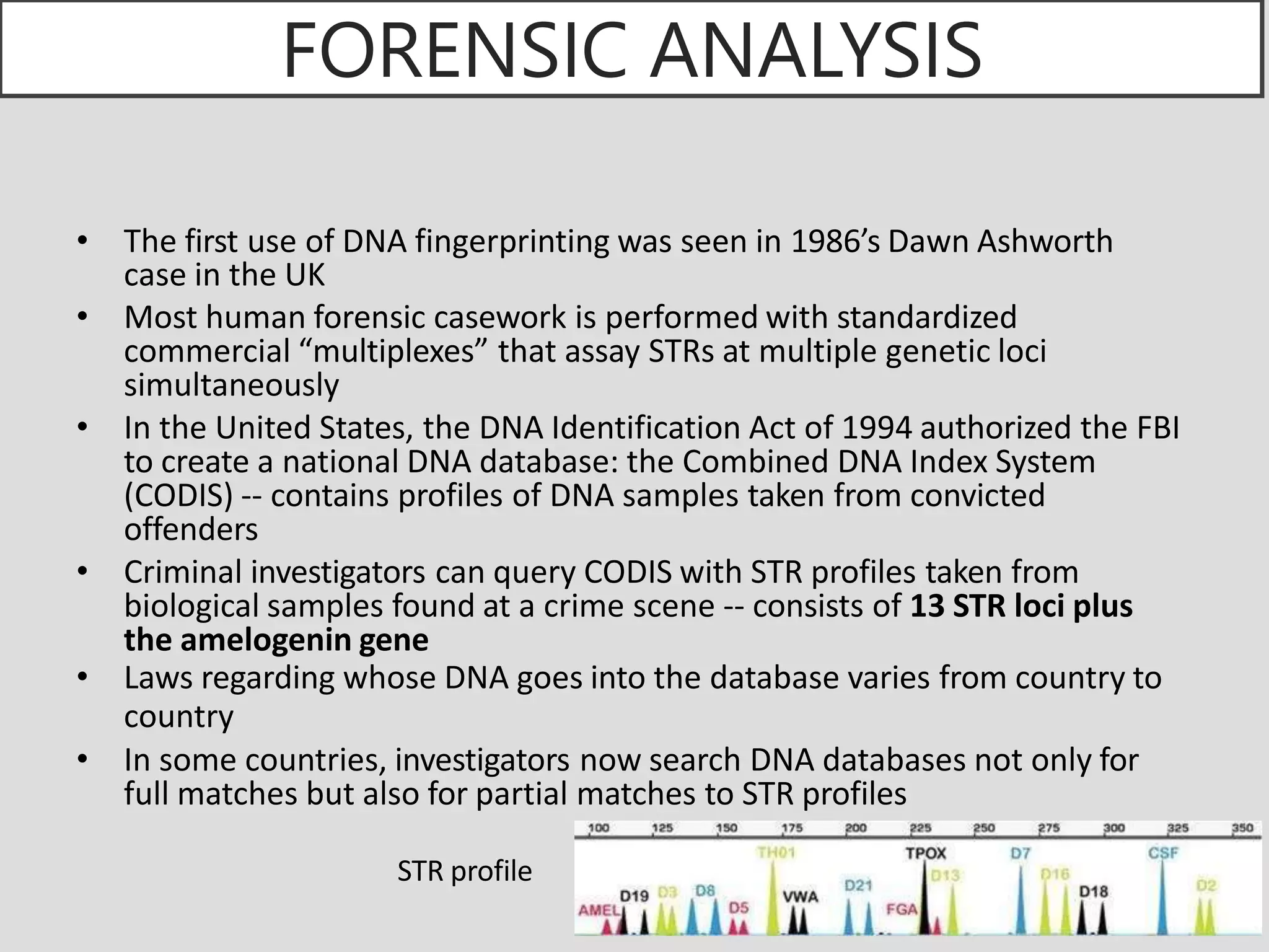 FORENSIC ANALYSIS
• The first use of DNA fingerprinting was seen in 1986’s Dawn Ashworth
case in the UK
• Most human forensic casework is performed with standardized
commercial “multiplexes” that assay STRs at multiple genetic loci
simultaneously
• In the United States, the DNA Identification Act of 1994 authorized the FBI
to create a national DNA database: the Combined DNA Index System
(CODIS) -- contains profiles of DNA samples taken from convicted
offenders
• Criminal investigators can query CODIS with STR profiles taken from
biological samples found at a crime scene -- consists of 13 STR loci plus
the amelogenin gene
• Laws regarding whose DNA goes into the database varies from country to
country
• In some countries, investigators now search DNA databases not only for
full matches but also for partial matches to STR profiles
STR profile
 