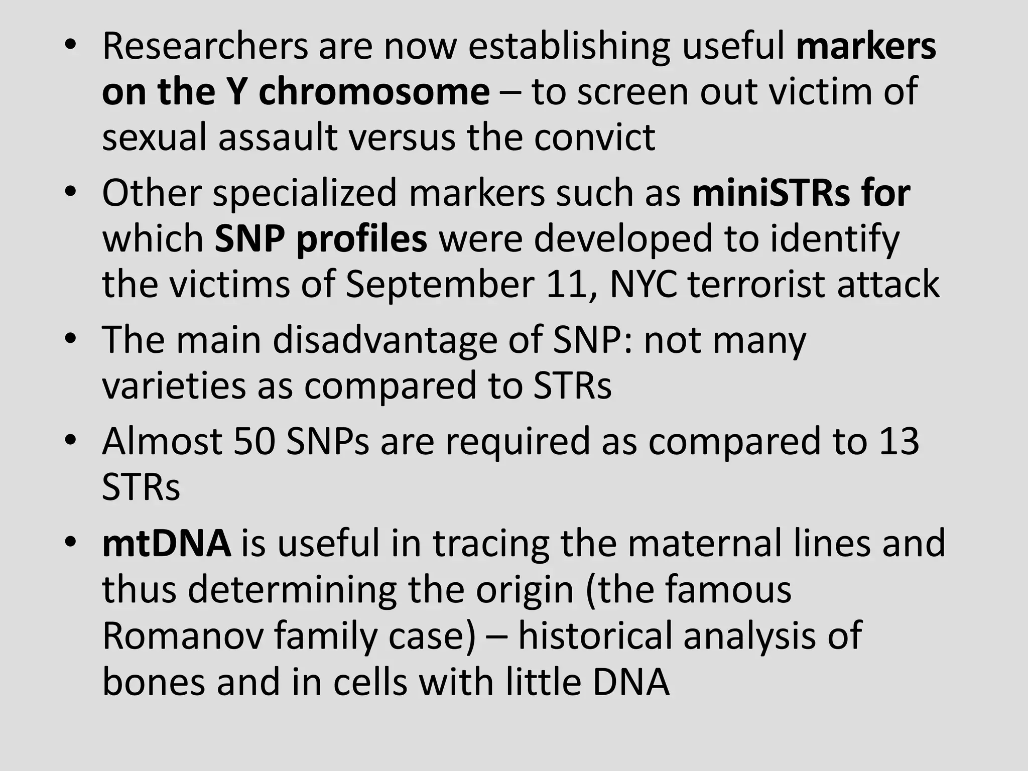 • Researchers are now establishing useful markers
on the Y chromosome – to screen out victim of
sexual assault versus the convict
• Other specialized markers such as miniSTRs for
which SNP profiles were developed to identify
the victims of September 11, NYC terrorist attack
• The main disadvantage of SNP: not many
varieties as compared to STRs
• Almost 50 SNPs are required as compared to 13
STRs
• mtDNA is useful in tracing the maternal lines and
thus determining the origin (the famous
Romanov family case) – historical analysis of
bones and in cells with little DNA
 