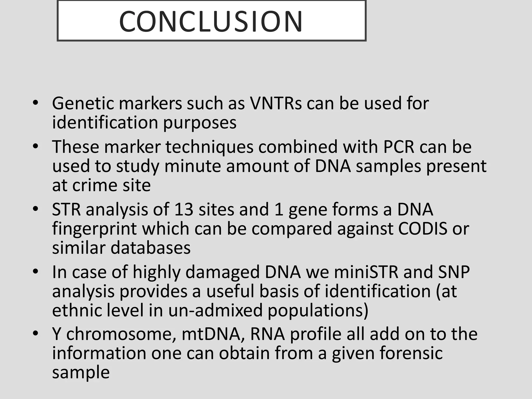 CONCLUSION
• Genetic markers such as VNTRs can be used for
identification purposes
• These marker techniques combined with PCR can be
used to study minute amount of DNA samples present
at crime site
• STR analysis of 13 sites and 1 gene forms a DNA
fingerprint which can be compared against CODIS or
similar databases
• In case of highly damaged DNA we miniSTR and SNP
analysis provides a useful basis of identification (at
ethnic level in un-admixed populations)
• Y chromosome, mtDNA, RNA profile all add on to the
information one can obtain from a given forensic
sample
 