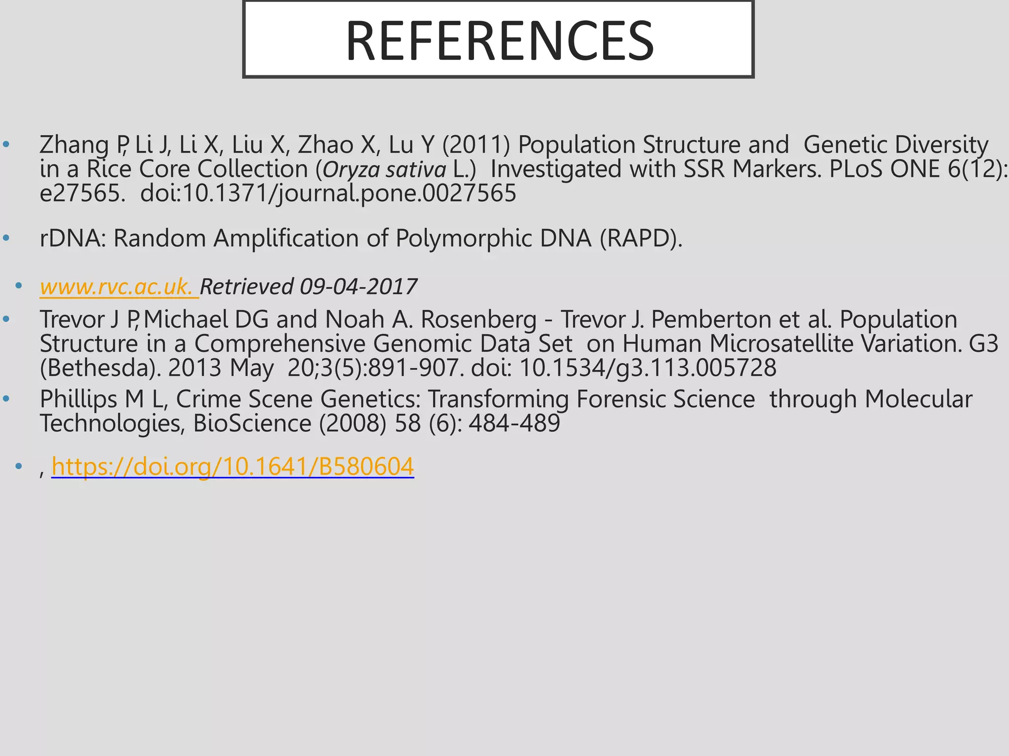 REFERENCES
• Zhang P
, Li J, Li X, Liu X, Zhao X, Lu Y (2011) Population Structure and Genetic Diversity
in a Rice Core Collection (Oryza sativa L.) Investigated with SSR Markers. PLoS ONE 6(12):
e27565. doi:10.1371/journal.pone.0027565
• rDNA: Random Amplification of Polymorphic DNA (RAPD).
• www.rvc.ac.uk. Retrieved 09-04-2017
• Trevor J P
,Michael DG and Noah A. Rosenberg - Trevor J. Pemberton et al. Population
Structure in a Comprehensive Genomic Data Set on Human Microsatellite Variation. G3
(Bethesda). 2013 May 20;3(5):891-907. doi: 10.1534/g3.113.005728
• Phillips M L, Crime Scene Genetics: Transforming Forensic Science through Molecular
Technologies, BioScience (2008) 58 (6): 484-489
• , https://doi.org/10.1641/B580604
 