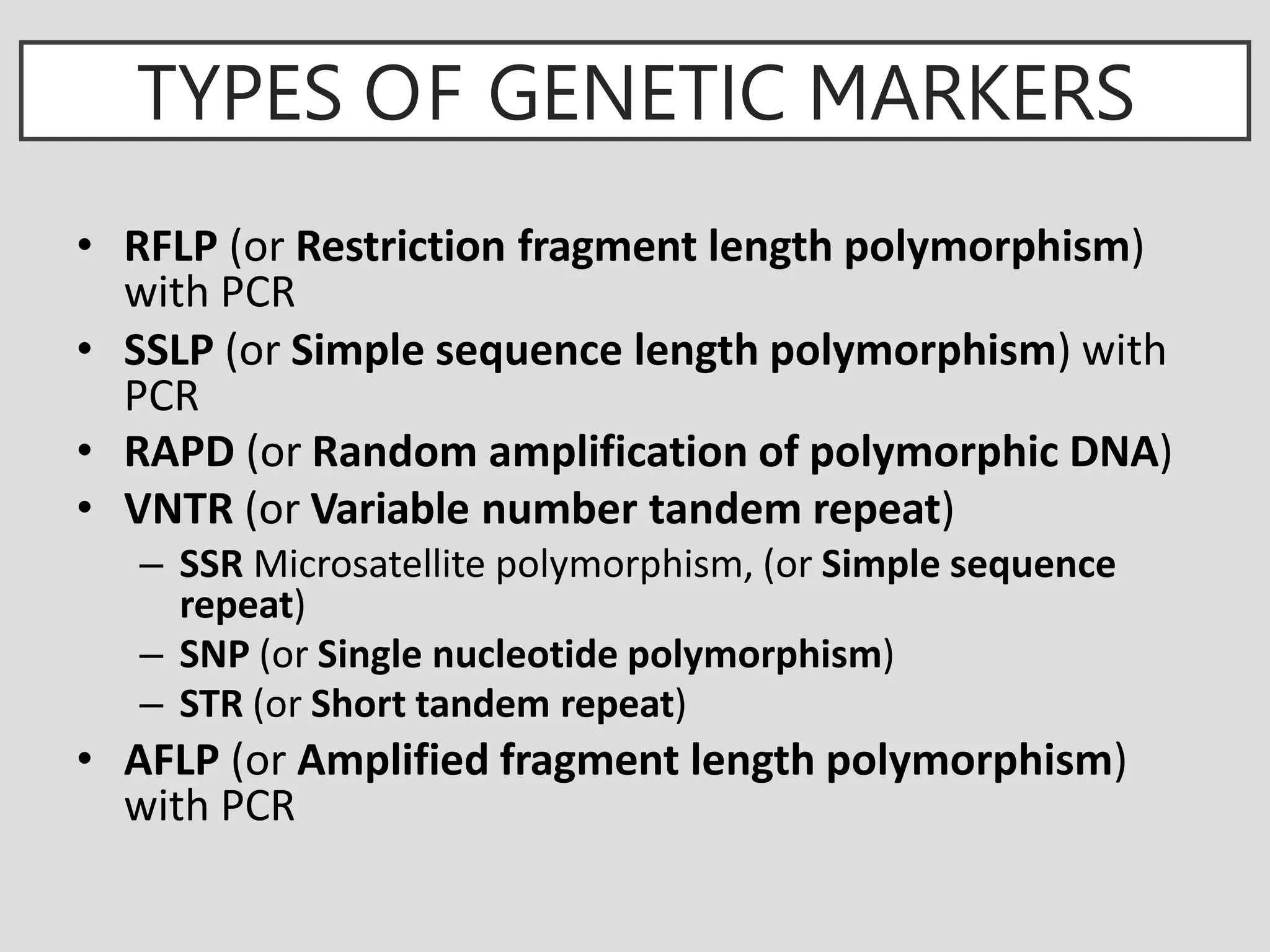 TYPES OF GENETIC MARKERS
• RFLP (or Restriction fragment length polymorphism)
with PCR
• SSLP (or Simple sequence length polymorphism) with
PCR
• RAPD (or Random amplification of polymorphic DNA)
• VNTR (or Variable number tandem repeat)
– SSR Microsatellite polymorphism, (or Simple sequence
repeat)
– SNP (or Single nucleotide polymorphism)
– STR (or Short tandem repeat)
• AFLP (or Amplified fragment length polymorphism)
with PCR
 