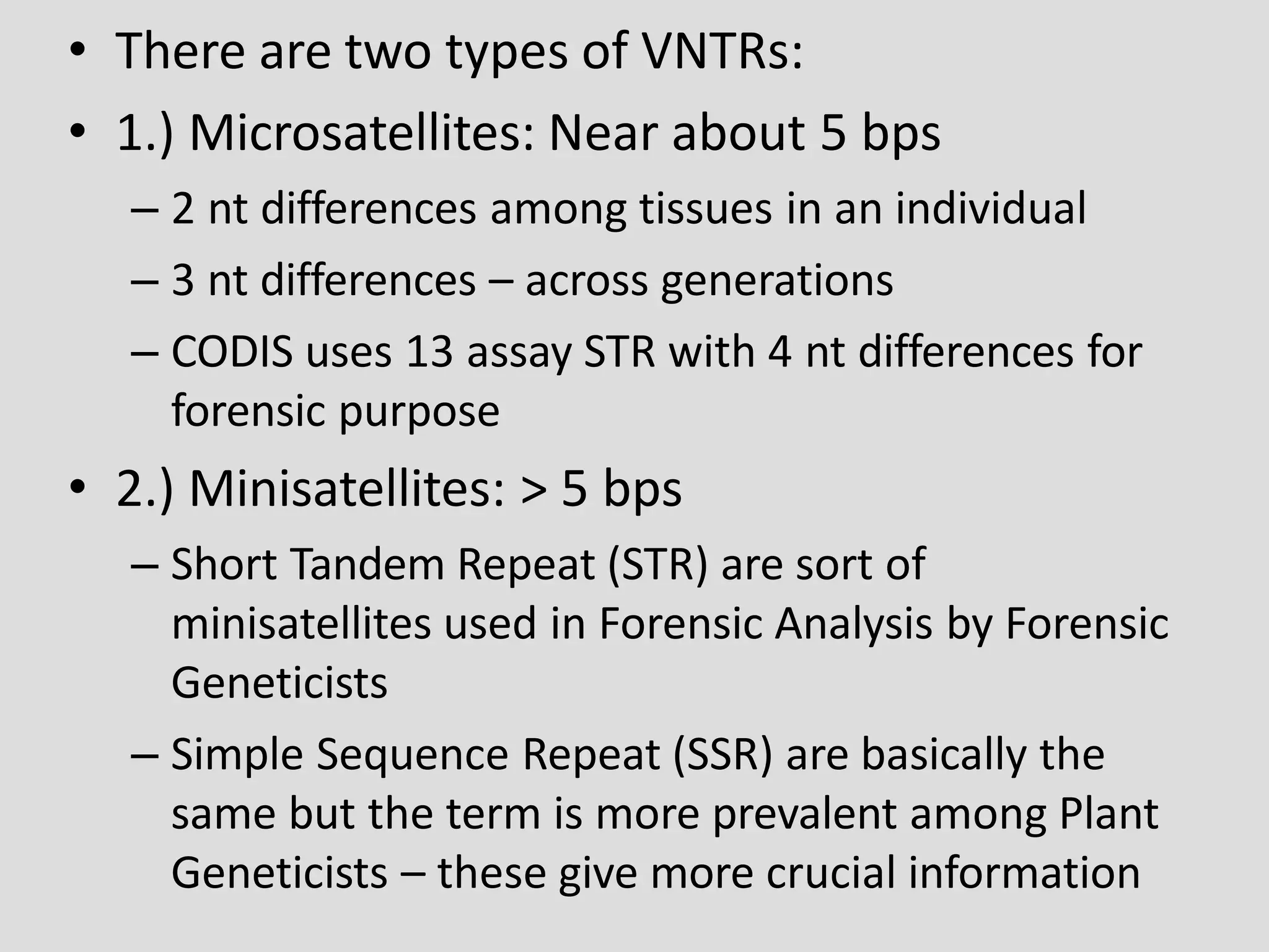 • There are two types of VNTRs:
• 1.) Microsatellites: Near about 5 bps
– 2 nt differences among tissues in an individual
– 3 nt differences – across generations
– CODIS uses 13 assay STR with 4 nt differences for
forensic purpose
• 2.) Minisatellites: > 5 bps
– Short Tandem Repeat (STR) are sort of
minisatellites used in Forensic Analysis by Forensic
Geneticists
– Simple Sequence Repeat (SSR) are basically the
same but the term is more prevalent among Plant
Geneticists – these give more crucial information
 