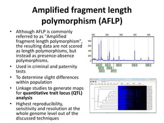Amplified fragment length
polymorphism (AFLP)
• Although AFLP is commonly
referred to as "Amplified
fragment length polymorphism",
the resulting data are not scored
as length polymorphisms, but
instead as presence-absence
polymorphisms.
• Used in criminal and paternity
tests
• To determine slight differences
within population
• Linkage studies to generate maps
for quantitative trait locus (QTL)
analysis
• Highest reproducibility,
sensitivity and resolution at the
whole genome level out of the
discussed techniques
 