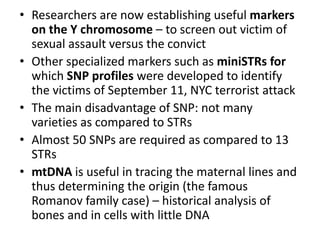 • Researchers are now establishing useful markers
on the Y chromosome – to screen out victim of
sexual assault versus the convict
• Other specialized markers such as miniSTRs for
which SNP profiles were developed to identify
the victims of September 11, NYC terrorist attack
• The main disadvantage of SNP: not many
varieties as compared to STRs
• Almost 50 SNPs are required as compared to 13
STRs
• mtDNA is useful in tracing the maternal lines and
thus determining the origin (the famous
Romanov family case) – historical analysis of
bones and in cells with little DNA
 