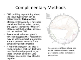 Complimentary Methods
• DNA profiling says nothing about
the tissue type which can be
determined by RNA profiling
• Messenger RNA markers have also
been identified for saliva, semen,
and vaginal secretions – this sort
of Biological fluid analysis screens
out the victim’s DNA
• Recent work in human genetic
variation suggests that researchers
may be able to extract information
about a person's ancestry from
certain key genetic markers
• A major challenge in this area is
finding markers that can deal with
heavily admixed populations, or
those in which people of very
different ancestries have blended
together
Consensus neighbour-joining tree
of the 249 non-admixed human
populations and six chimpanzee
populations
 