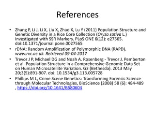 References
• Zhang P, Li J, Li X, Liu X, Zhao X, Lu Y (2011) Population Structure and
Genetic Diversity in a Rice Core Collection (Oryza sativa L.)
Investigated with SSR Markers. PLoS ONE 6(12): e27565.
doi:10.1371/journal.pone.0027565
• rDNA: Random Amplification of Polymorphic DNA (RAPD).
www.rvc.ac.uk. Retrieved 09-04-2017
• Trevor J P, Michael DG and Noah A. Rosenberg - Trevor J. Pemberton
et al. Population Structure in a Comprehensive Genomic Data Set
on Human Microsatellite Variation. G3 (Bethesda). 2013 May
20;3(5):891-907. doi: 10.1534/g3.113.005728
• Phillips M L, Crime Scene Genetics: Transforming Forensic Science
through Molecular Technologies, BioScience (2008) 58 (6): 484-489
, https://doi.org/10.1641/B580604
 