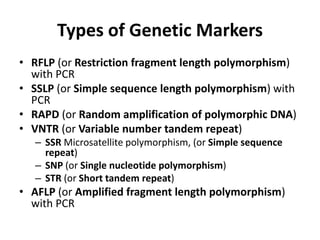 Types of Genetic Markers
• RFLP (or Restriction fragment length polymorphism)
with PCR
• SSLP (or Simple sequence length polymorphism) with
PCR
• RAPD (or Random amplification of polymorphic DNA)
• VNTR (or Variable number tandem repeat)
– SSR Microsatellite polymorphism, (or Simple sequence
repeat)
– SNP (or Single nucleotide polymorphism)
– STR (or Short tandem repeat)
• AFLP (or Amplified fragment length polymorphism)
with PCR
 