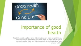 Importance of good
health
Health is wealth we have been listening this word from our child hood.
These two words are related with each other. If some one ask you a
question what is important for you (health or wealth) so what your
answer will be?
 