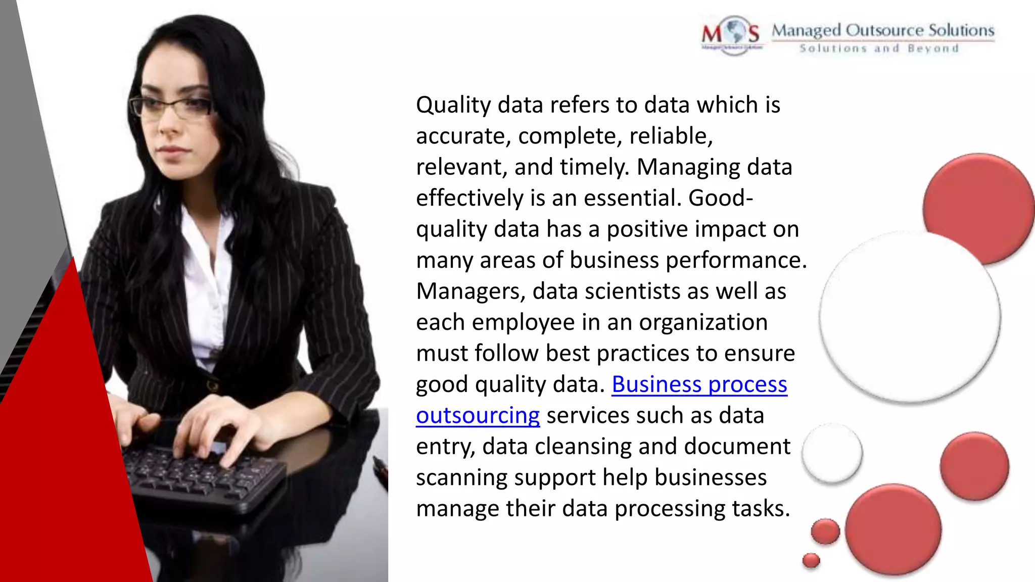 Quality data refers to data which is
accurate, complete, reliable,
relevant, and timely. Managing data
effectively is an essential. Good-
quality data has a positive impact on
many areas of business performance.
Managers, data scientists as well as
each employee in an organization
must follow best practices to ensure
good quality data. Business process
outsourcing services such as data
entry, data cleansing and document
scanning support help businesses
manage their data processing tasks.
