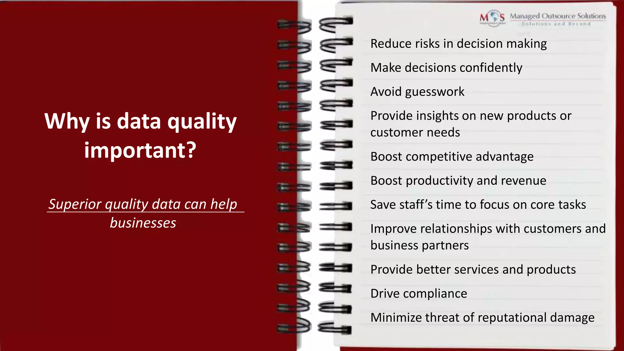 Why is data quality
important?
Superior quality data can help
businesses
Boost productivity and revenue
Save staff’s time to focus on core tasks
Improve relationships with customers and
business partners
Provide better services and products
Drive compliance
Minimize threat of reputational damage
Reduce risks in decision making
Make decisions confidently
Avoid guesswork
Provide insights on new products or
customer needs
Boost competitive advantage