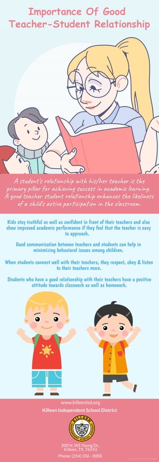 Importance Of Good 
Teacher-Student Relationship
A s u n 's re on p wi hi /he te r is t e
p i r pi r fo ac in su s in ac ic le n . 
A go te r s u n re on p en c t e li ne
of a c i d's ac  pa c a n in t e c a s .
Kids stay truthful as well as confident in front of their teachers and also
show improved academic performance if they feel that the teacher is easy
to approach. 
Good communication between teachers and students can help in
minimizing behavioral issues among children.
When students connect well with their teachers, they respect, obey & listen
to their teachers more.
Students who have a good relationship with their teachers have a positive
attitude towards classwork as well as homework.
www.killeenisd.org
Killeen Independent School District
200 N. WS Young Dr.,
Killeen, TX. 76543
Phone: (254) 336 - 0000 Image Source: Designed by Freepik
 