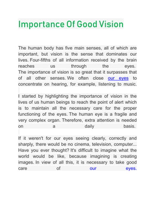 Importance Of Good Vision
The human body has five main senses, all of which are
important, but vision is the sense that dominates our
lives. Four-fifths of all information received by the brain
reaches us through the eyes.
The importance of vision is so great that it surpasses that
of all other senses. We often close our eyes to
concentrate on hearing, for example, listening to music.
I started by highlighting the importance of vision in the
lives of us human beings to reach the point of alert which
is to maintain all the necessary care for the proper
functioning of the eyes. The human eye is a fragile and
very complex organ. Therefore, extra attention is needed
on a daily basis.
If it weren't for our eyes seeing clearly, correctly and
sharply, there would be no cinema, television, computer...
Have you ever thought? It's difficult to imagine what the
world would be like, because imagining is creating
images. In view of all this, it is necessary to take good
care of our eyes.
 