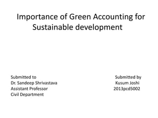 Importance of Green Accounting for 
Sustainable development 
Submitted to Submitted by 
Dr. Sandeep Shrivastava Kusum Joshi 
Assistant Professor 2013pcd5002 
Civil Department 
 