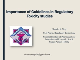 Importance of Guidelines in Regulatory
Toxicity studies
Chander K Negi
M.S Pharm, Regulatory Toxicology
National Institute of Pharmaceutical
Education and Research, S.A.S.
Nagar, Punjab-160062
chandernegi09@gmail.com
 