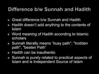    Great difference b/w Sunnah and Hadith
   Hadith doesn’t add anything to the contents of
    Islam
   Word meaning of Hadith according to Islamic
    scholars
   Sunnah literally means “busy path", "trodden
    path", "beaten Path”
   Hadith can be inauthentic
   Sunnah is purely related to practical aspects of
    Islam and is Independent Source of Islam
 
