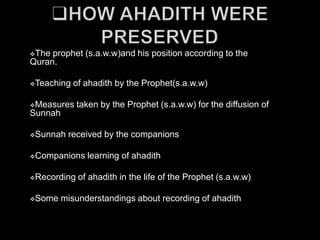 The prophet (s.a.w.w)and his position according to the
Quran.

Teaching   of ahadith by the Prophet(s.a.w.w)

Measures    taken by the Prophet (s.a.w.w) for the diffusion of
Sunnah

Sunnah   received by the companions

Companions    learning of ahadith

Recording   of ahadith in the life of the Prophet (s.a.w.w)

Some    misunderstandings about recording of ahadith
 