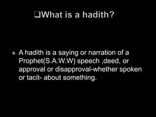    A hadith is a saying or narration of a
    Prophet(S.A.W.W) speech ,deed, or
    approval or disapproval-whether spoken
    or tacit- about something.
 