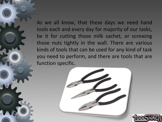 As we all know, that these days we need hand
tools each and every day for majority of our tasks,
be it for cutting those milk sachet, or screwing
those nuts tightly in the wall. There are various
kinds of tools that can be used for any kind of task
you need to perform, and there are tools that are
function specific.
 