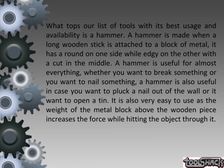 What tops our list of tools with its best usage and
availability is a hammer. A hammer is made when a
long wooden stick is attached to a block of metal, it
has a round on one side while edgy on the other with
a cut in the middle. A hammer is useful for almost
everything, whether you want to break something or
you want to nail something, a hammer is also useful
in case you want to pluck a nail out of the wall or it
want to open a tin. It is also very easy to use as the
weight of the metal block above the wooden piece
increases the force while hitting the object through it.
 