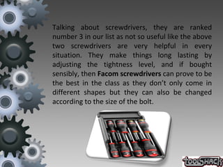 Talking about screwdrivers, they are ranked
number 3 in our list as not so useful like the above
two screwdrivers are very helpful in every
situation. They make things long lasting by
adjusting the tightness level, and if bought
sensibly, then Facom screwdrivers can prove to be
the best in the class as they don’t only come in
different shapes but they can also be changed
according to the size of the bolt.
 