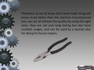 Therefore as we all know that hand-made thing still
prove to be better than the machine manufactured
one, we can all achieve the quality by using the right
tools, they are not only long lasting but also have
multiple usages, and can be used by a layman also
for doing his house repairs.
 