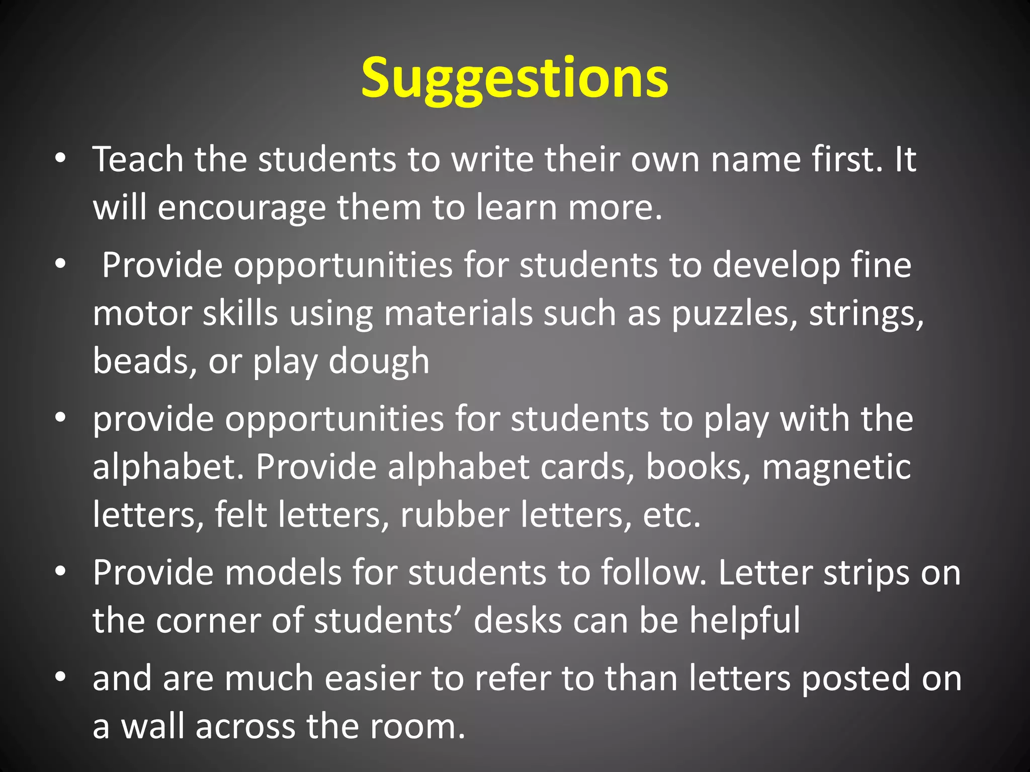 Suggestions
• Teach the students to write their own name first. It
will encourage them to learn more.
• Provide opportunities for students to develop fine
motor skills using materials such as puzzles, strings,
beads, or play dough
• provide opportunities for students to play with the
alphabet. Provide alphabet cards, books, magnetic
letters, felt letters, rubber letters, etc.
• Provide models for students to follow. Letter strips on
the corner of students’ desks can be helpful
• and are much easier to refer to than letters posted on
a wall across the room.
 