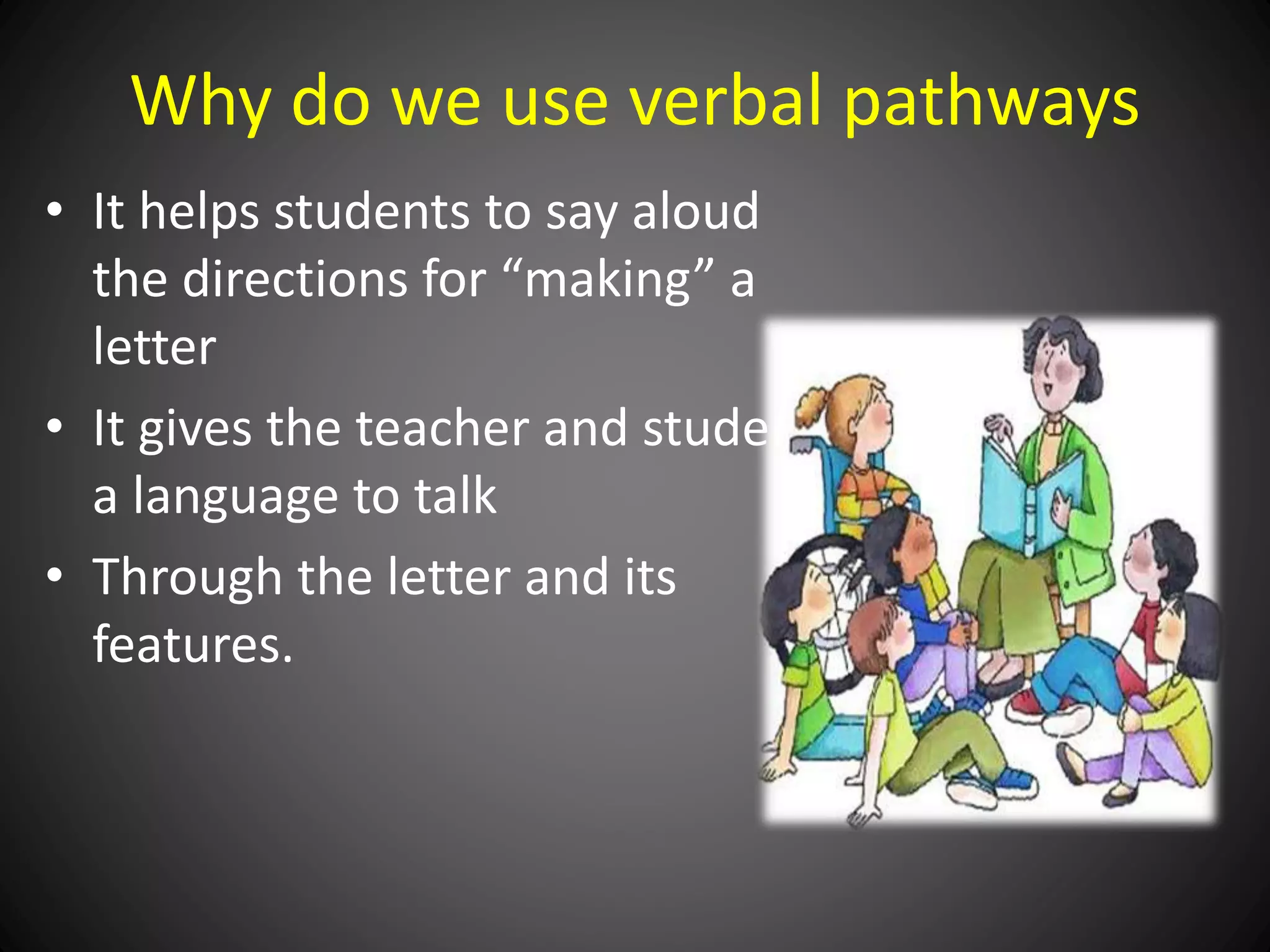 Why do we use verbal pathways
• It helps students to say aloud
the directions for “making” a
letter
• It gives the teacher and student
a language to talk
• Through the letter and its
features.
 