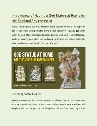Importance of Having a God Statue at Home for
the Spiritual Environment
With all these worldly pursuits and technological touches around us, many people
look for solace and kinship with the divine in their hectic lives. Having a god statue
within the walls of our homes can develop a spiritual atmosphere. Such statues can
create an image of gold which can hold great significance and help us bridge the
culture and enhance our lives in every possible way.
Cultivating a Sacred Space:
A god statue could be the center of attention in a house. One can make an altar or
decorate a particular place for the statue can help one pray or meditate with
complete devotion. People can use this space to escape from their busy outside
 