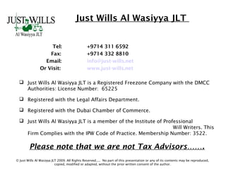 Just Wills Al Wasiyya JLT
Tel: +9714 311 6592
Fax: +9714 332 8810
Email: info@just-wills.net
Or Visit: www.just-wills.net
 Just Wills Al Wasiyya JLT is a Registered Freezone Company with the DMCC
Authorities: License Number: 65225
 Registered with the Legal Affairs Department.
 Registered with the Dubai Chamber of Commerce.
 Just Wills Al Wasiyya JLT is a member of the Institute of Professional
Will Writers. This
Firm Complies with the IPW Code of Practice. Membership Number: 3522.
Please note that we are not Tax Advisors…….
© Just Wills Al Wasiyya JLT 2009. All Rights Reserved..... No part of this presentation or any of its contents may be reproduced,
copied, modified or adapted, without the prior written consent of the author.
 