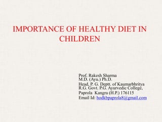 IMPORTANCE OF HEALTHY DIET IN
CHILDREN
Prof. Rakesh Sharma
M.D. (Ayu.) Ph.D.
Head, P. G. Deptt. of Kaumarbhritya
R.G. Govt. P.G. Ayurvedic College,
Paprola Kangra (H.P.) 176115
Email Id: hodkbpaprola8@gmail.com
 