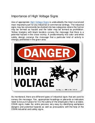 Importance of High Voltage Signs
Use of appropriate High Voltage Signs is undoubtedly the most crucial and
most important part for any industrial or commercial settings. The industrial
signs may be conveniently be divided into two categories where the former
may be termed as hazard and the latter may be termed as prohibition.
Yellow triangles with black borders convey the message that there is a
potential hazard in the close vicinity. A predominantly red color and white
safety design conveys the message that a particular kind of activity is
strongly prohibited in the given area.
As mentioned, there are different types of industrial signs that are used to
convey the message. Yes, appropriate hoardings or placards or indicators
need to be put in place for it is the safety of the employees that is at stake.
OSHA signs make the entire process very easy by identifying workplace
dangers and potential hazards as well as precautions with the help of the
OSHA industrial and safety signs.
 