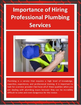 Importance of Hiring
Professional Plumbing
Services
Plumbing is a service that requires a high level of knowledge,
expertise, experience, and professional training. It is important to
look for a service provider that have all of these qualities when you
are dealing with plumbing issues because they can be incredibly
difficult to solve and even dangerous for the novice.
 