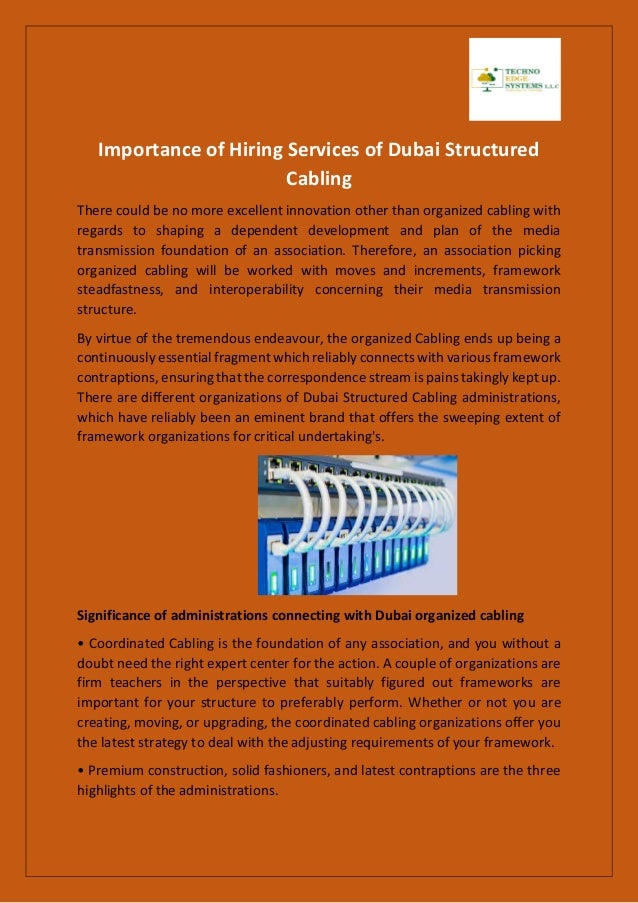 Importance of Hiring Services of Dubai Structured
Cabling
There could be no more excellent innovation other than organized cabling with
regards to shaping a dependent development and plan of the media
transmission foundation of an association. Therefore, an association picking
organized cabling will be worked with moves and increments, framework
steadfastness, and interoperability concerning their media transmission
structure.
By virtue of the tremendous endeavour, the organized Cabling ends up being a
continuously essential fragment which reliably connects with various framework
contraptions, ensuring that the correspondence stream is pains takingly kept up.
There are different organizations of Dubai Structured Cabling administrations,
which have reliably been an eminent brand that offers the sweeping extent of
framework organizations for critical undertaking's.
Significance of administrations connecting with Dubai organized cabling
• Coordinated Cabling is the foundation of any association, and you without a
doubt need the right expert center for the action. A couple of organizations are
firm teachers in the perspective that suitably figured out frameworks are
important for your structure to preferably perform. Whether or not you are
creating, moving, or upgrading, the coordinated cabling organizations offer you
the latest strategy to deal with the adjusting requirements of your framework.
• Premium construction, solid fashioners, and latest contraptions are the three
highlights of the administrations.
 