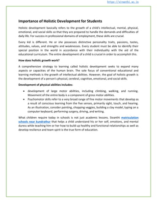 https://sivanthi.ac.in
Importance of Holistic Development for Students
Holistic development basically refers to the growth of a child's intellectual, mental, physical,
emotional, and social skills so that they are prepared to handle the demands and difficulties of
daily life. For success in professional domains of employment, these skills are crucial.
Every kid is different. He or she possesses distinctive personality traits, passions, tastes,
attitudes, values, and strengths and weaknesses. Every student must be able to identify their
special position in the world in accordance with their individuality with the aid of the
educational curriculum. The entire development of a child is crucial in order to accomplish this.
How does holistic growth work?
A comprehensive strategy to learning called holistic development seeks to expand many
aspects or capacities of the human brain. The sole focus of conventional educational and
learning methods is the growth of intellectual abilities. However, the goal of holistic growth is
the development of a person's physical, cerebral, cognitive, emotional, and social skills.
Development of physical abilities includes:
 development of large motor abilities, including climbing, walking, and running.
Movement of the entire body is a component of gross motor abilities.
 Psychomotor skills refer to a very broad range of fine motor movements that develop as
a result of conscious learning from the five senses, primarily sight, touch, and hearing.
As an illustration, consider painting, chopping veggies, building a clay model, typing on a
computer keyboard, performing surgery, driving, and writing.
What children require today in schools is not just academic lessons. Sivanthi matriculation
schools near kundrathur that helps a child understand his or her self, emotions, and mental
duress while teaching him or her how to build up healthy and functional relationships as well as
develop resilience and team spirit is the true form of education.
 