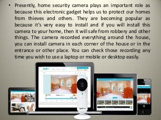 • Presently, home security camera plays an important role as
because this electronic gadget helps us to protect our homes
from thieves and others. They are becoming popular as
because it’s very easy to install and if you will install this
camera to your home, then it will safe from robbery and other
things. The camera recorded everything around the house,
you can install camera in each corner of the house or in the
entrance or other place. You can check those recording any
time you wish to use a laptop or mobile or desktop easily.
 