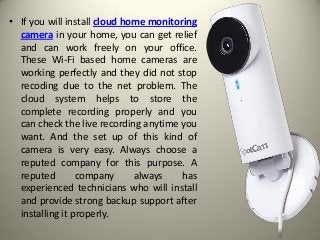 • If you will install cloud home monitoring
camera in your home, you can get relief
and can work freely on your office.
These Wi-Fi based home cameras are
working perfectly and they did not stop
recoding due to the net problem. The
cloud system helps to store the
complete recording properly and you
can check the live recording anytime you
want. And the set up of this kind of
camera is very easy. Always choose a
reputed company for this purpose. A
reputed company always has
experienced technicians who will install
and provide strong backup support after
installing it properly.
 