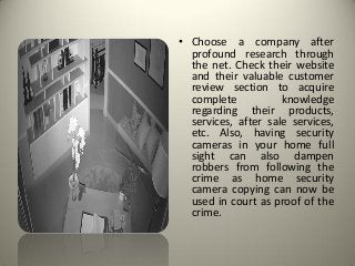 • Choose a company after
profound research through
the net. Check their website
and their valuable customer
review section to acquire
complete knowledge
regarding their products,
services, after sale services,
etc. Also, having security
cameras in your home full
sight can also dampen
robbers from following the
crime as home security
camera copying can now be
used in court as proof of the
crime.
 
