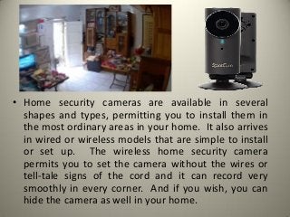 • Home security cameras are available in several
shapes and types, permitting you to install them in
the most ordinary areas in your home. It also arrives
in wired or wireless models that are simple to install
or set up. The wireless home security camera
permits you to set the camera without the wires or
tell-tale signs of the cord and it can record very
smoothly in every corner. And if you wish, you can
hide the camera as well in your home.
 