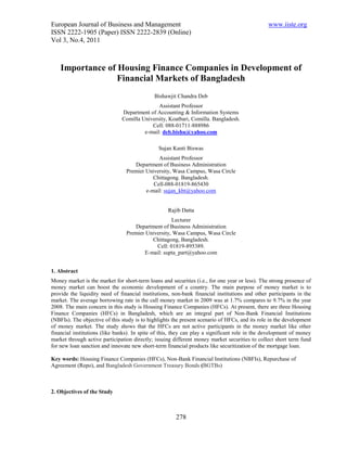 European Journal of Business and Management                                                     www.iiste.org
ISSN 2222-1905 (Paper) ISSN 2222-2839 (Online)
Vol 3, No.4, 2011



    Importance of Housing Finance Companies in Development of
                  Financial Markets of Bangladesh
                                             Bishawjit Chandra Deb
                                              Assistant Professor
                               Department of Accounting & Information Systems
                               Comilla University, Koatbari, Comilla. Bangladesh.
                                           Cell: 088-01711-888986
                                        e-mail: deb.bishu@yahoo.com

                                               Sujan Kanti Biswas
                                              Assistant Professor
                                    Department of Business Administration
                                 Premier University, Wasa Campus, Wasa Circle
                                            Chittagong. Bangladesh.
                                            Cell-088-01819-865430
                                         e-mail: sujan_kbt@yahoo.com


                                                   Rajib Datta
                                                    Lecturer
                                    Department of Business Administration
                                 Premier University, Wasa Campus, Wasa Circle
                                           Chittagong, Bangladesh.
                                             Cell: 01819-895389.
                                        E-mail: supta_part@yahoo.com


1. Abstract
Money market is the market for short-term loans and securities (i.e., for one year or less). The strong presence of
money market can boost the economic development of a country. The main purpose of money market is to
provide the liquidity need of financial institutions, non-bank financial institutions and other participants in the
market. The average borrowing rate in the call money market in 2009 was at 1.7% compares to 9.7% in the year
2008. The main concern in this study is Housing Finance Companies (HFCs). At present, there are three Housing
Finance Companies (HFCs) in Bangladesh, which are an integral part of Non-Bank Financial Institutions
(NBFIs). The objective of this study is to highlights the present scenario of HFCs, and its role in the development
of money market. The study shows that the HFCs are not active participants in the money market like other
financial institutions (like banks). In spite of this, they can play a significant role in the development of money
market through active participation directly; issuing different money market securities to collect short term fund
for new loan sanction and innovate new short-term financial products like securitization of the mortgage loan.

Key words: Housing Finance Companies (HFCs), Non-Bank Financial Institutions (NBFIs), Repurchase of
Agreement (Repo), and Bangladesh Government Treasury Bonds (BGTBs)



2. Objectives of the Study



                                                       278
 