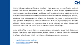Time has indeed proved the significance of HR software in workplaces, also how each function within HR
software fulfills business management arenas. The functions of human resource departments include
tracking employee attendance, employee work hours, employee accomplishments, payroll, etc. Needless
to say, their functions revolve around every minute actions associated with the employees. However,
supplanting these procedures with HR software can disseminate information in real-time, streamline
every operation, creating no room for chaos and confusion. Moreover, it gives employees a chance to
fulfill their requests on their own rather depending on others. Employees can update their personal
information and requests with utmost accuracy and HR experts not stalled for this.
Coming to identifying the best HR software for your company, ultimately the answer lies in the software
offerings. Each module of the HR Software has different functions to perform. For instance, integrated
HR software will enclose the module that will assist in following management operations:
● Payroll Management of Employees
● Employee Recruitment and Training
 