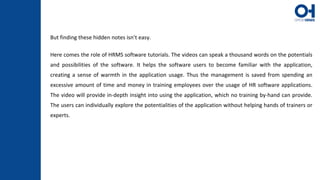 But finding these hidden notes isn’t easy.
Here comes the role of HRMS software tutorials. The videos can speak a thousand words on the potentials
and possibilities of the software. It helps the software users to become familiar with the application,
creating a sense of warmth in the application usage. Thus the management is saved from spending an
excessive amount of time and money in training employees over the usage of HR software applications.
The video will provide in-depth insight into using the application, which no training by-hand can provide.
The users can individually explore the potentialities of the application without helping hands of trainers or
experts.
 