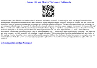 Human Life and Dignity: The Issue of Euthanasia
Introduction The value of human life and the dignity of the human person have never been so under siege as in our time. Unprecedented scientific
advancements, sophisticated technology and new ways of thinking attempt not only to present alternative methods in "creating" new, less flawed and
longer lives based on human conveniences and preferences, such as cloning and stem cell therapy. They also offer new options to end unnecessary or
unwanted pain and suffering in the hopelessly ill and useless lives through euthanasia or assisted suicide. Is a pain–free existence the measure of living?
Who is to decide when and how a life should start or end? Where does human dignity lie and who is to defend it? In the eyes of the Catholic Church,
promoting the dignity of the human person is identical to defending human life (USCCB 2010). Pope Benedict XVI, in his Caritas in Veritate,
solidifies that sameness and continuity (Benedict 2009) by deploring a society that ... "asserts values, such as the dignity of the person... but ...radically
acts to the contrary ... in which human life is devalued and violated... (Benedict)." The position of the Church has not budged and will never budge on
this teaching. From the start, it has viewed and revered human life as a sacred gift from God that begins from the first moment of conception to the last
moment of natural death. The Church has unceasingly recognized the right to life as the most fundamental principle of all human rights. It has not
veered its
Get more content on HelpWriting.net
 
