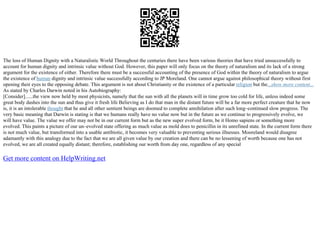 The loss of Human Dignity with a Naturalistic World Throughout the centuries there have been various theories that have tried unsuccessfully to
account for human dignity and intrinsic value without God. However, this paper will only focus on the theory of naturalism and its lack of a strong
argument for the existence of either. Therefore there must be a successful accounting of the presence of God within the theory of naturalism to argue
the existence of human dignity and intrinsic value successfully according to JP Moreland. One cannot argue against philosophical theory without first
opening their eyes to the opposing debate. This argument is not about Christianity or the existence of a particular religion but the...show more content...
As stated by Charles Darwin noted in his Autobiography:
[Consider]......the view now held by most physicists, namely that the sun with all the planets will in time grow too cold for life, unless indeed some
great body dashes into the sun and thus give it fresh life Believing as I do that man in the distant future will be a far more perfect creature that he now
is, it is an intolerable thought that he and all other sentient beings are doomed to complete annihilation after such long–continued slow progress. The
very basic meaning that Darwin is stating is that we humans really have no value now but in the future as we continue to progressively evolve, we
will have value. The value we offer may not be in our current form but as the new super evolved form, be it Homo sapiens or something more
evolved. This paints a picture of our un–evolved state offering as much value as mold does to penicillin in its unrefined state. In the current form there
is not much value, but transformed into a usable antibiotic, it becomes very valuable to preventing serious illnesses. Mooreland would disagree
adamantly with this analogy due to the fact that we are all given value by our creation and there can be no lessening of worth because one has not
evolved, we are all created equally distant; therefore, establishing our worth from day one, regardless of any special
Get more content on HelpWriting.net
 