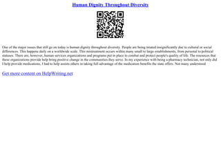 Human Dignity Throughout Diversity
One of the major issues that still go on today is human dignity throughout diversity. People are being treated insignificantly due to cultural or social
differences. This happens daily on a worldwide scale. This mistreatment occurs within many small to large establishments, from personal to political
statuses. There are, however, human services organizations and programs put in place to combat and protect people's quality of life. The resources that
these organizations provide help bring positive change in the communities they serve. In my experience with being a pharmacy technician, not only did
I help provide medications, I had to help assists others in taking full advantage of the medication benefits the state offers. Not many understood
Get more content on HelpWriting.net
 