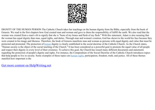 DIGNITY OF THE HUMAN PERSON The Catholic Church takes her teachings on the human dignity from the Bible, especially from the book of
Genesis. We read in the first chapters how God created man and woman and gave to them the responsibility of fulfill the earth. We also read that the
woman was created from a man's rib to signify that she is "bone of my bones and flesh of my flesh." With this statement, Adam is also meaning that
the woman has equal dignity than man, equal rights, and duties. Through man and woman's creation, God has shown to the world his face because they
were created in his image and likeness. Therefore, the book of Genesis manifests man and woman as persons with equal dignity and value that must be
protected and promoted. The protection of human dignity is clearly established in the social doctrine of the Catholic Church. As the Church states,
"Human society is the object of the social teaching of the Church." It has been considered as a powerful goal to promote the equal value of all people
and respect their dignity in every level of their existence. To achieve this goal, the Church has issued many different documents and statements
regarding the protection of people's dignity and rights. For instance, the Compendium of the Social Doctrine of the Catholic Church introduces topics
that help people to live in society. Some examples of those topics are human rights, participation, freedom, truth, and justice. All of these themes
manifest how important is the
Get more content on HelpWriting.net
 
